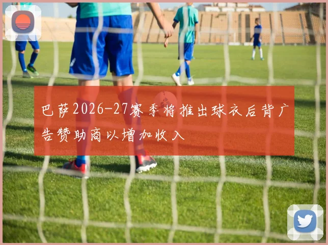 巴萨2026-27赛季将推出球衣后背广告赞助商以增加收入