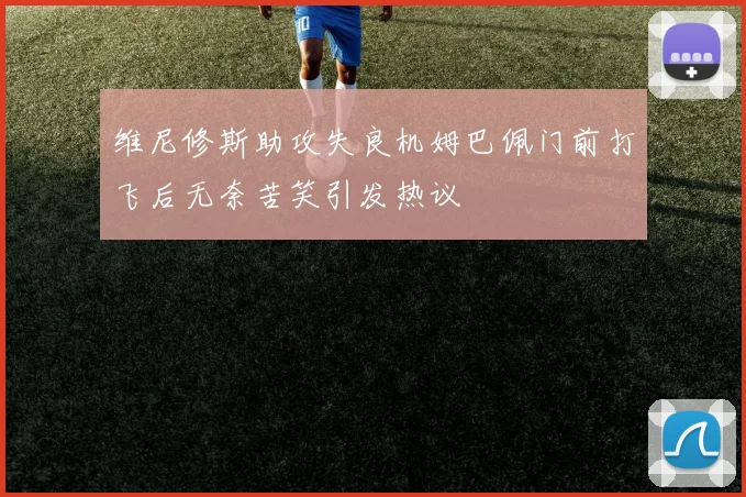 维尼修斯助攻失良机姆巴佩门前打飞后无奈苦笑引发热议