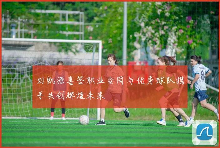 刘凯源喜签职业合同与优秀球队携手共创辉煌未来