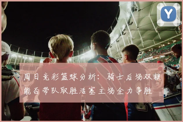 周日竞彩篮球分析：骑士后场双核能否带队取胜活塞主场全力争胜