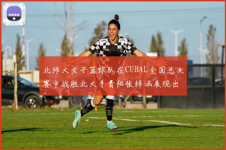 北师大女子篮球队在CUBAL全国总决赛中战胜北大李青阳张梓涵表现出色助力胜利