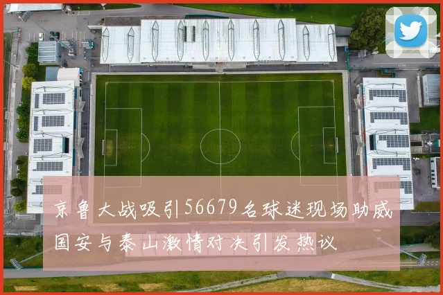 京鲁大战吸引56679名球迷现场助威国安与泰山激情对决引发热议