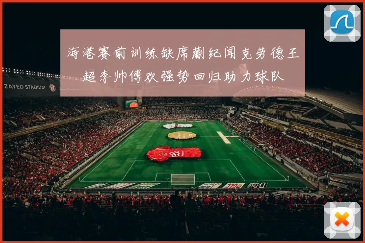 海港赛前训练缺席蒯纪闻克劳德王燊超李帅傅欢强势回归助力球队