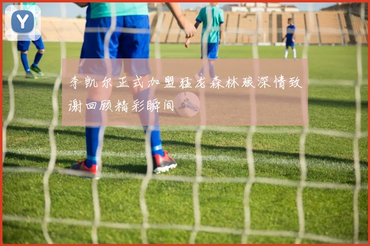 李凯尔正式加盟猛龙森林狼深情致谢回顾精彩瞬间
