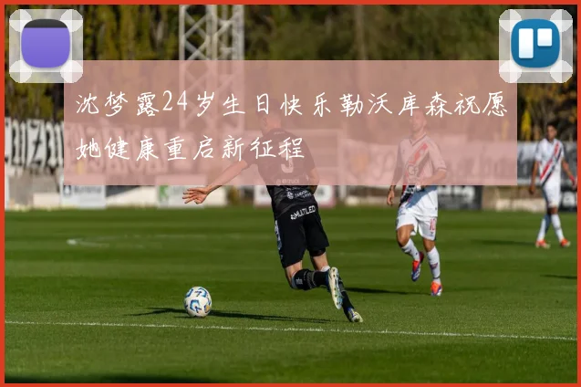 沈梦露24岁生日快乐勒沃库森祝愿她健康重启新征程