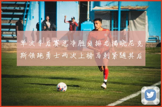 单次季后赛总净胜分排名揭晓尼克斯领跑勇士两次上榜马刺紧随其后