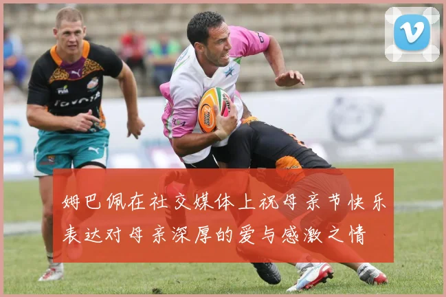 姆巴佩在社交媒体上祝母亲节快乐表达对母亲深厚的爱与感激之情