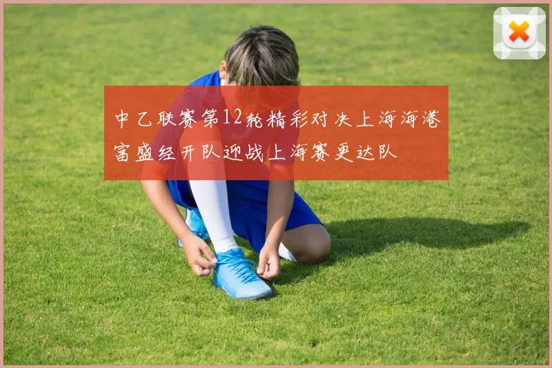 中乙联赛第12轮精彩对决上海海港富盛经开队迎战上海赛更达队