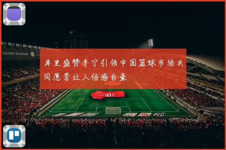 库里盛赞李宁引领中国篮球市场共同愿景让人倍感自豪