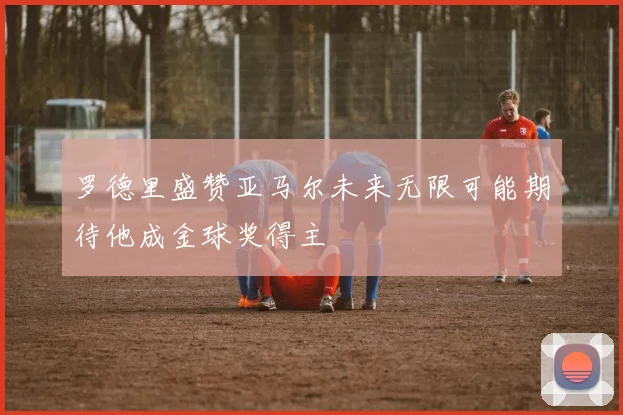罗德里盛赞亚马尔未来无限可能期待他成金球奖得主