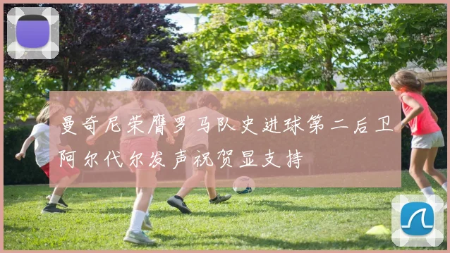 曼奇尼荣膺罗马队史进球第二后卫阿尔代尔发声祝贺显支持