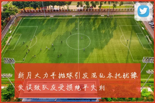 新月大力手抛球引发混乱本托犹豫失误致队友受损绝平失利
